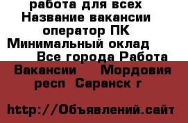 работа для всех › Название вакансии ­ оператор ПК › Минимальный оклад ­ 15 000 - Все города Работа » Вакансии   . Мордовия респ.,Саранск г.